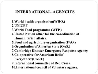 INTERNATIONAL AGENCIES
1.World health organisation(WHO.)
2.UNICEF
3.World Food programme (WFP.)
4.United Nation office for the co-ordination of
Humanitarian affairs.
5.Food and agriculture organisation (FAO.)
6.Organisation of America State (OAS.)
7.Cambridge Disaster Emergency Response Agency.
8.Co-operative for American Relief
Everywhere(CARE)
9.International committee of Red Cross.
10.International council of Voluntary agency.
 