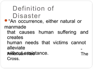 Definition of
Disaster
“An occurrence, either natural or
manmade
that causes human suffering and
creates
human needs that victims cannot
alleviate
without assistance.
-
The
American Red
Cross.
 
