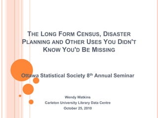 The Long Form Census, Disaster Planning and Other Uses You Didn't Know You'd Be Missing Ottawa Statistical Society 8th Annual Seminar Wendy Watkins Carleton University Library Data Centre October 25, 2010 