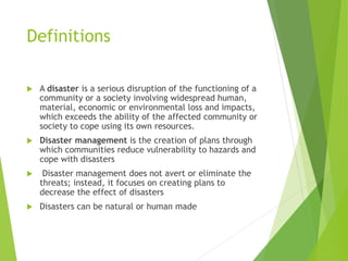 Definitions
 A disaster is a serious disruption of the functioning of a
community or a society involving widespread human,
material, economic or environmental loss and impacts,
which exceeds the ability of the affected community or
society to cope using its own resources.
 Disaster management is the creation of plans through
which communities reduce vulnerability to hazards and
cope with disasters
 Disaster management does not avert or eliminate the
threats; instead, it focuses on creating plans to
decrease the effect of disasters
 Disasters can be natural or human made
 