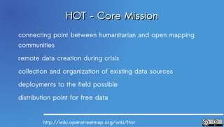 HOT – Core Mission
connecting point between humanitarian and open mapping
communities
remote data creation during crisis
collection and organization of existing data sources
deployments to the field possible
distribution point for free data


        http://wiki.openstreetmap.org/wiki/Hot
 
