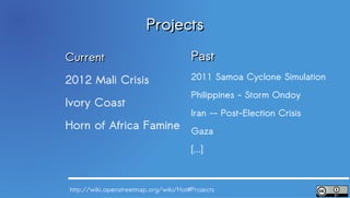 Projects
Current                                Past
2012 Mali Crisis                       2011 Samoa Cyclone Simulation
                                       Philippines - Storm Ondoy
Ivory Coast
                                       Iran -- Post-Election Crisis
Horn of Africa Famine Gaza

                                       [...]



http://wiki.openstreetmap.org/wiki/Hot#Projects
 