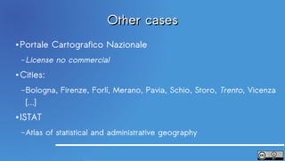 Other cases
●   Portale Cartografico Nazionale
    – License   no commercial
●   Cities:
    – Bologna,    Firenze, Forlí, Merano, Pavia, Schio, Storo, Trento, Vicenza
     […]
●   ISTAT
    – Atlas   of statistical and administrative geography
 