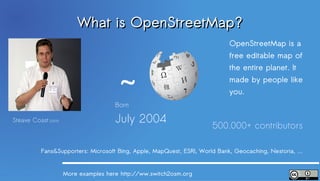 What is OpenStreetMap?
                                                                            OpenStreetMap is a
                                                                            free editable map of



                                        ~
                                                                            the entire planet. It
                                                                            made ​by people like
                                                                            you.
                                       Born

Steave Coast (2009)                    July 2004
                                                                      500.000+ contributors

           Fans&Supporters: Microsoft Bing, Apple, MapQuest, ESRI, World Bank, Geocaching, Nestoria, …


                      More examples here http://ww.switch2osm.org
 