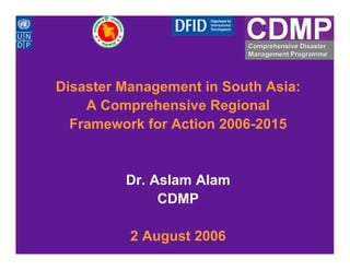 Comprehensive Disaster
                          Management Programme




Disaster Management in South Asia:
    A Comprehensive Regional
  Framework for Action 2006-2015


         Dr. Aslam Alam
              CDMP

          2 August 2006
 