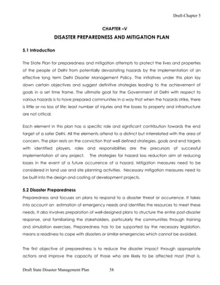Draft-Chapter 5


                                             CHAPTER –V

                    DISASTER PREPAREDNESS AND MITIGATION PLAN

5.1 Introduction

The State Plan for preparedness and mitigation attempts to protect the lives and properties
of the people of Delhi from potentially devastating hazards by the implementation of an
effective long term Delhi Disaster Management Policy. The initiatives under this plan lay
down certain objectives and suggest definitive strategies leading to the achievement of
goals in a set time frame. The ultimate goal for the Government of Delhi with respect to
various hazards is to have prepared communities in a way that when the hazards strike, there
is little or no loss of life; least number of injuries and the losses to property and infrastructure
are not critical.


Each element in this plan has a specific role and significant contribution towards the end
target of a safer Delhi. All the elements attend to a distinct but interrelated with the area of
concern. The plan rests on the conviction that well defined strategies, goals and end targets
with identified players, roles and responsibilities are the precursors of successful
implementation of any project.         The strategies for hazard loss reduction aim at reducing
losses in the event of a future occurrence of a hazard. Mitigation measures need to be
considered in land use and site planning activities. Necessary mitigation measures need to
be built into the design and costing of development projects.


5.2 Disaster Preparedness
Preparedness and focuses on plans to respond to a disaster threat or occurrence. It takes
into account an estimation of emergency needs and identifies the resources to meet these
needs. It also involves preparation of well-designed plans to structure the entire post-disaster
response, and familiarising the stakeholders, particularly the communities through training
and simulation exercises. Preparedness has to be supported by the necessary legislation.
means a readiness to cope with disasters or similar emergencies which cannot be avoided.


The first objective of preparedness is to reduce the disaster impact through appropriate
actions and improve the capacity of those who are likely to be affected most (that is,


Draft State Disaster Management Plan             58
 