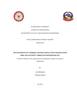 KATHMANDU UNIVERSITY
SCHOOL OF ENGINEERING
DEPARTMENT OF CIVIL AND GEOMATICS ENGINEERING
FINAL INDEPENDENT PROJECT REPORT
(GEOM 410)
DEVELOPMENT OF ANDROID AND WEB APPLICATION FOR DISASTER
RISK MANAGEMENT THROUGH CROWDSOURCING
In Partial Fulfillment of the requirements for the Bachelor’s Degree in Geomatics
Engineering
By:
Arun Bhandari
Nishanta Khanal
July 2014
 