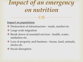 
Impact on population:
 Destruction of infrastructure - roads, market etc.
 Large scale migration
 Break down of essential services - health, water,
sanitation etc.
 Loss of property and business - house, land, animals,
stocks etc.
 Social disruption
Impact of an emergency
on nutrition
 