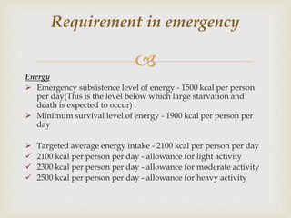 
Energy
 Emergency subsistence level of energy - 1500 kcal per person
per day(This is the level below which large starvation and
death is expected to occur) .
 Minimum survival level of energy - 1900 kcal per person per
day
 Targeted average energy intake - 2100 kcal per person per day
 2100 kcal per person per day - allowance for light activity
 2300 kcal per person per day - allowance for moderate activity
 2500 kcal per person per day - allowance for heavy activity
Requirement in emergency
 