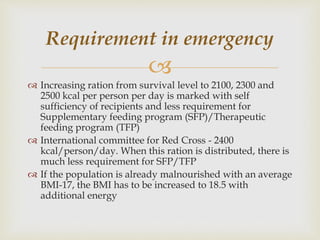 
 Increasing ration from survival level to 2100, 2300 and
2500 kcal per person per day is marked with self
sufficiency of recipients and less requirement for
Supplementary feeding program (SFP)/Therapeutic
feeding program (TFP)
 International committee for Red Cross - 2400
kcal/person/day. When this ration is distributed, there is
much less requirement for SFP/TFP
 If the population is already malnourished with an average
BMI-17, the BMI has to be increased to 18.5 with
additional energy
Requirement in emergency
 