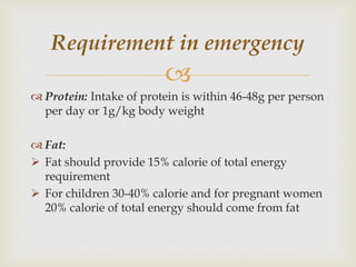 
 Protein: Intake of protein is within 46-48g per person
per day or 1g/kg body weight
 Fat:
 Fat should provide 15% calorie of total energy
requirement
 For children 30-40% calorie and for pregnant women
20% calorie of total energy should come from fat
Requirement in emergency
 