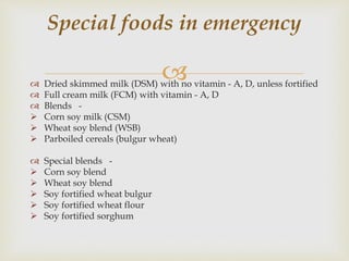  Dried skimmed milk (DSM) with no vitamin - A, D, unless fortified
 Full cream milk (FCM) with vitamin - A, D
 Blends -
 Corn soy milk (CSM)
 Wheat soy blend (WSB)
 Parboiled cereals (bulgur wheat)
 Special blends -
 Corn soy blend
 Wheat soy blend
 Soy fortified wheat bulgur
 Soy fortified wheat flour
 Soy fortified sorghum
Special foods in emergency
 