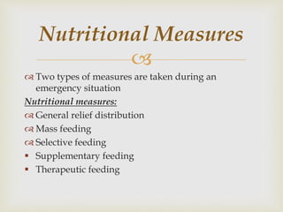 
 Two types of measures are taken during an
emergency situation
Nutritional measures:
 General relief distribution
 Mass feeding
 Selective feeding
 Supplementary feeding
 Therapeutic feeding
Nutritional Measures
 
