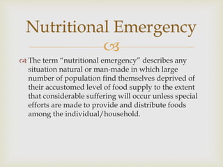 
 The term “nutritional emergency” describes any
situation natural or man-made in which large
number of population find themselves deprived of
their accustomed level of food supply to the extent
that considerable suffering will occur unless special
efforts are made to provide and distribute foods
among the individual/household.
Nutritional Emergency
 