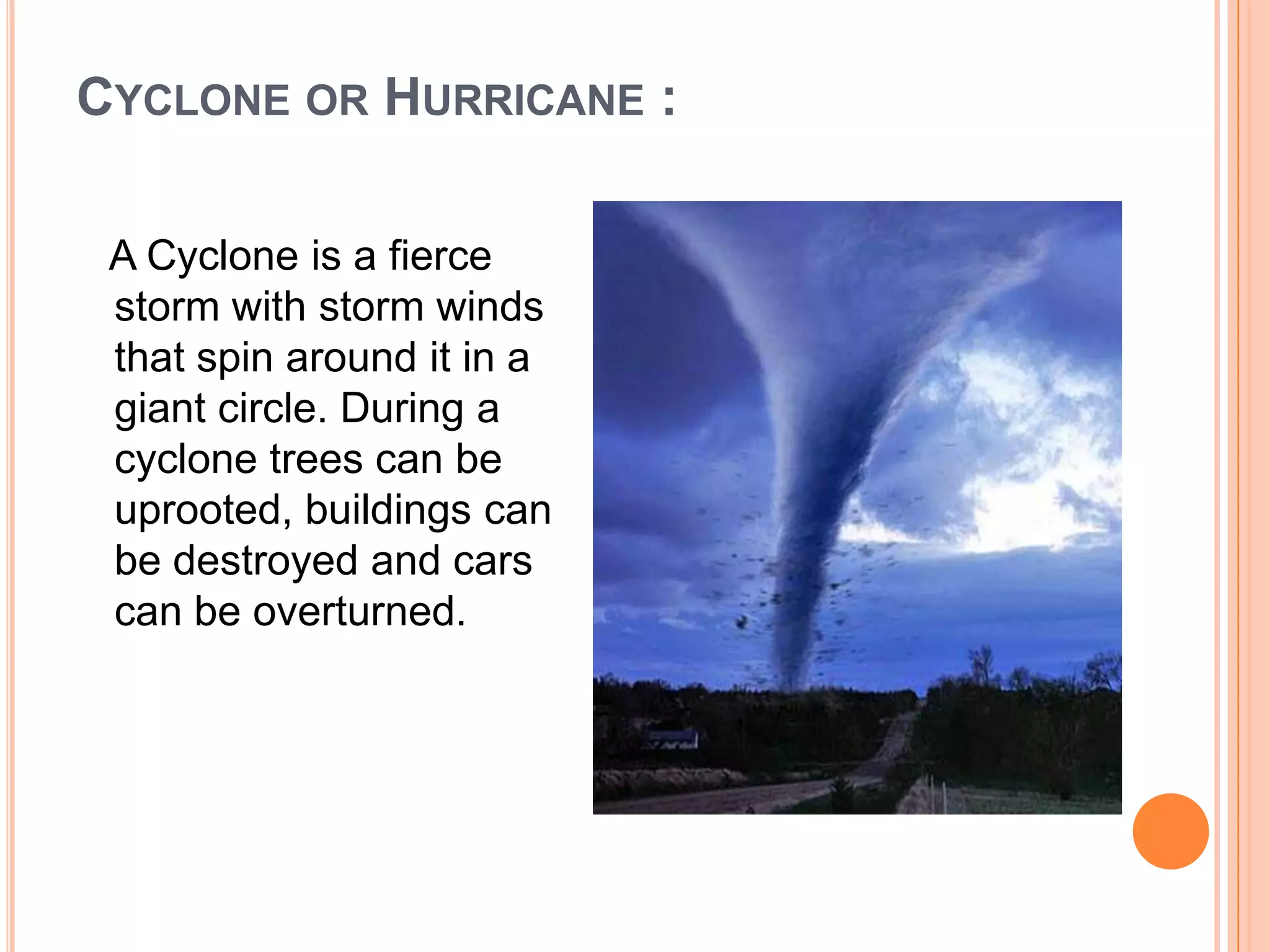 CYCLONE OR HURRICANE :
A Cyclone is a fierce
storm with storm winds
that spin around it in a
giant circle. During a
cyclone trees can be
uprooted, buildings can
be destroyed and cars
can be overturned.
 