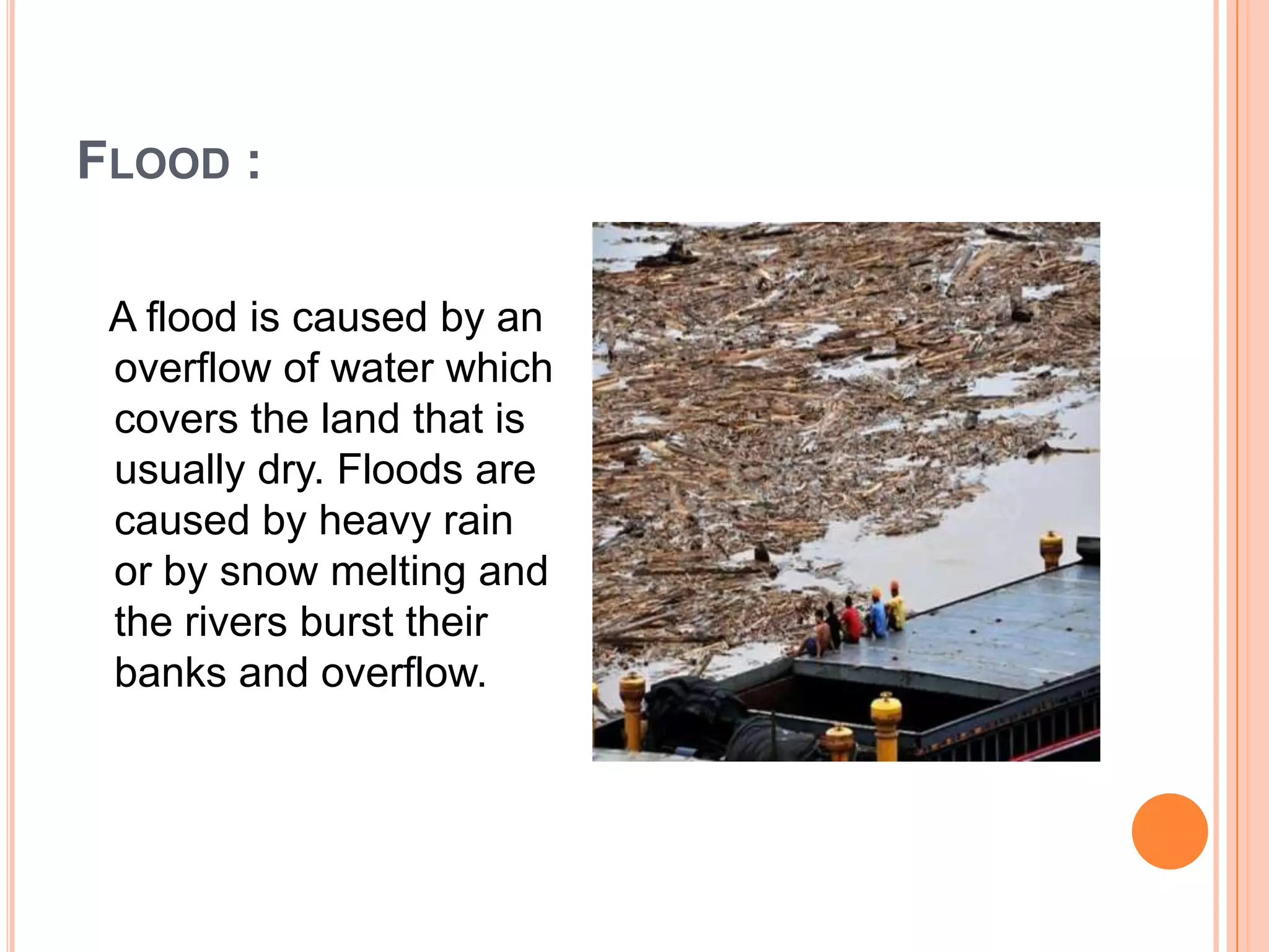 FLOOD :
A flood is caused by an
overflow of water which
covers the land that is
usually dry. Floods are
caused by heavy rain
or by snow melting and
the rivers burst their
banks and overflow.
 