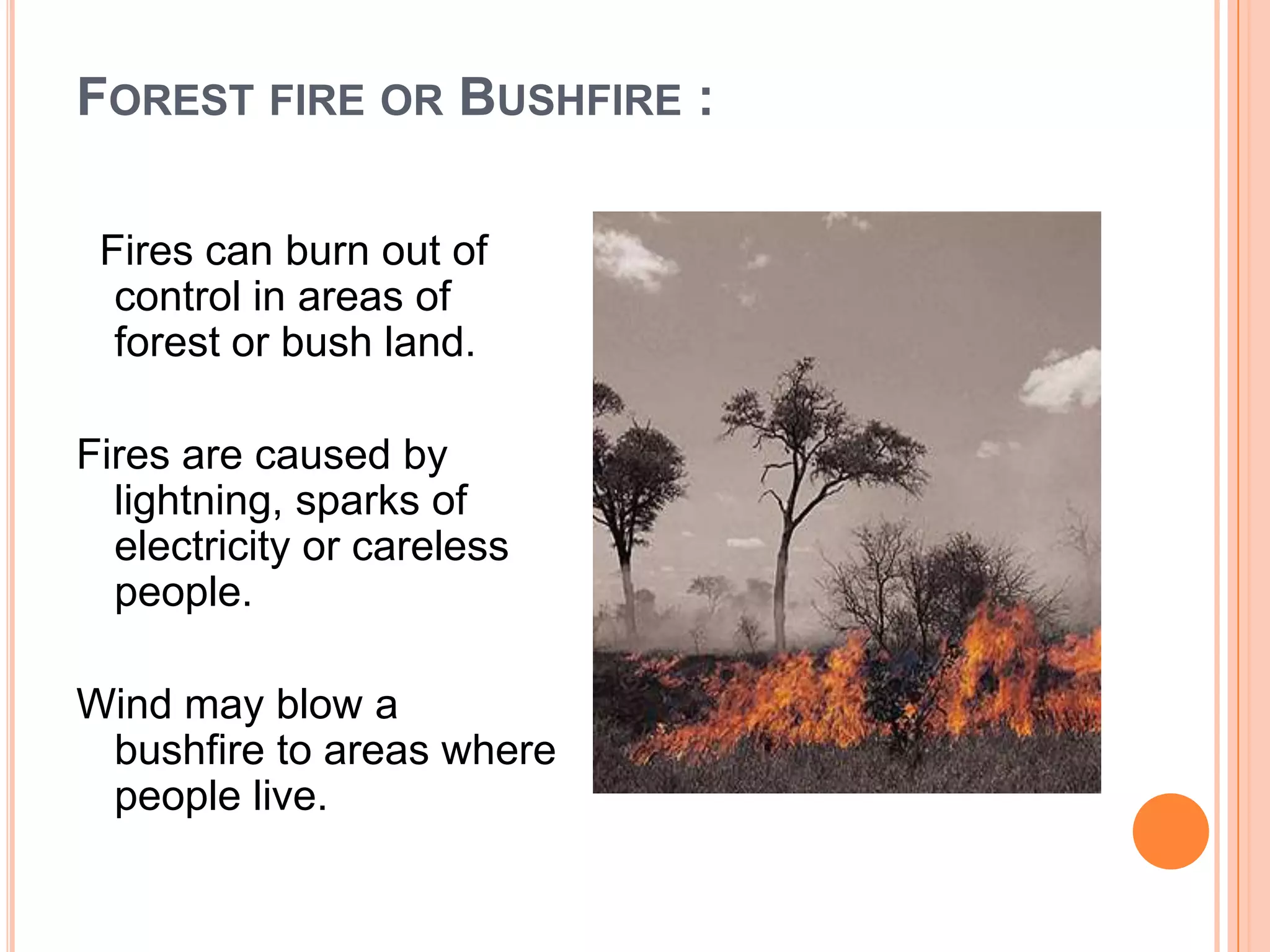 FOREST FIRE OR BUSHFIRE :
Fires can burn out of
control in areas of
forest or bush land.
Fires are caused by
lightning, sparks of
electricity or careless
people.
Wind may blow a
bushfire to areas where
people live.
 