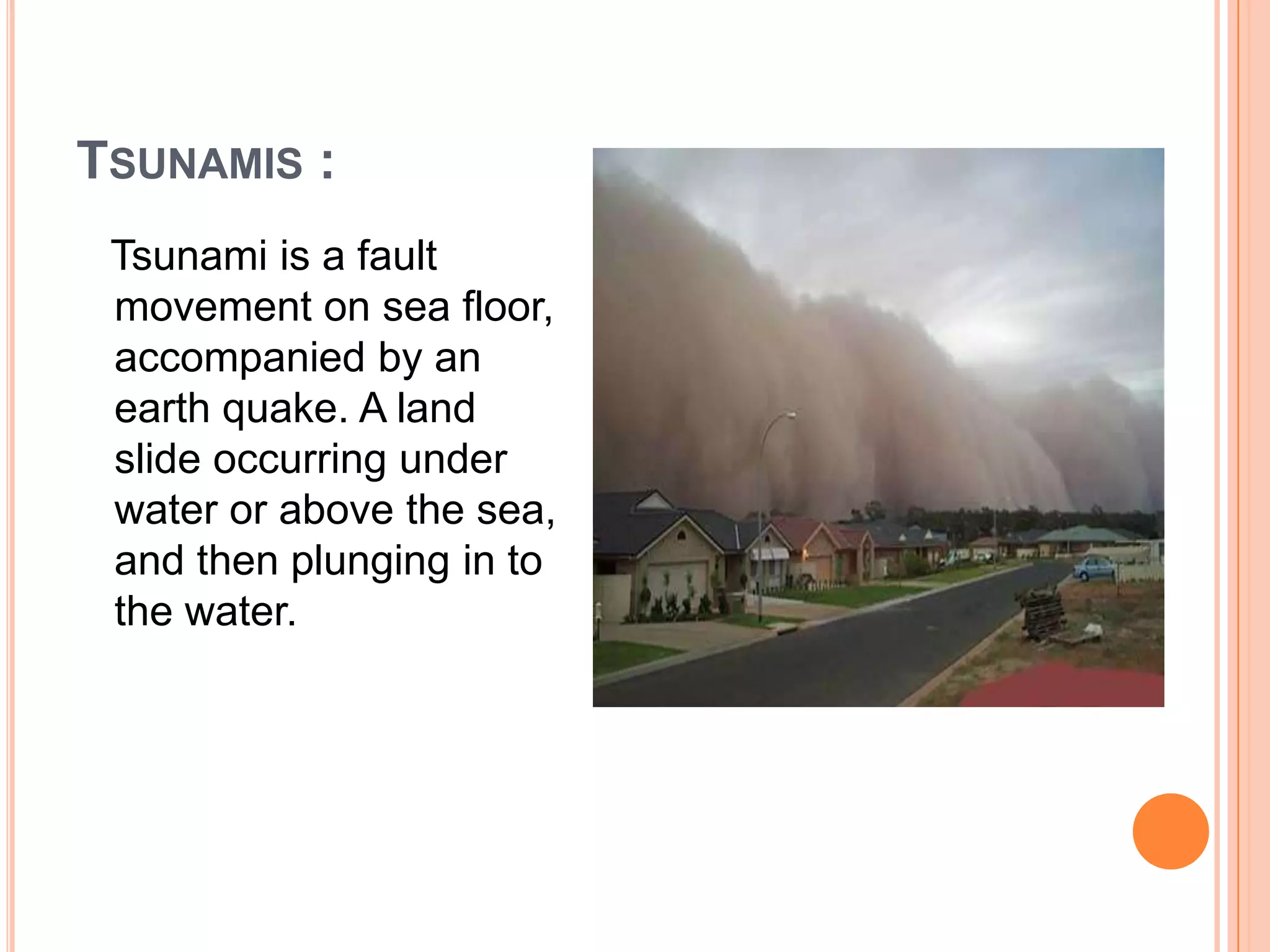 TSUNAMIS :
Tsunami is a fault
movement on sea floor,
accompanied by an
earth quake. A land
slide occurring under
water or above the sea,
and then plunging in to
the water.
 