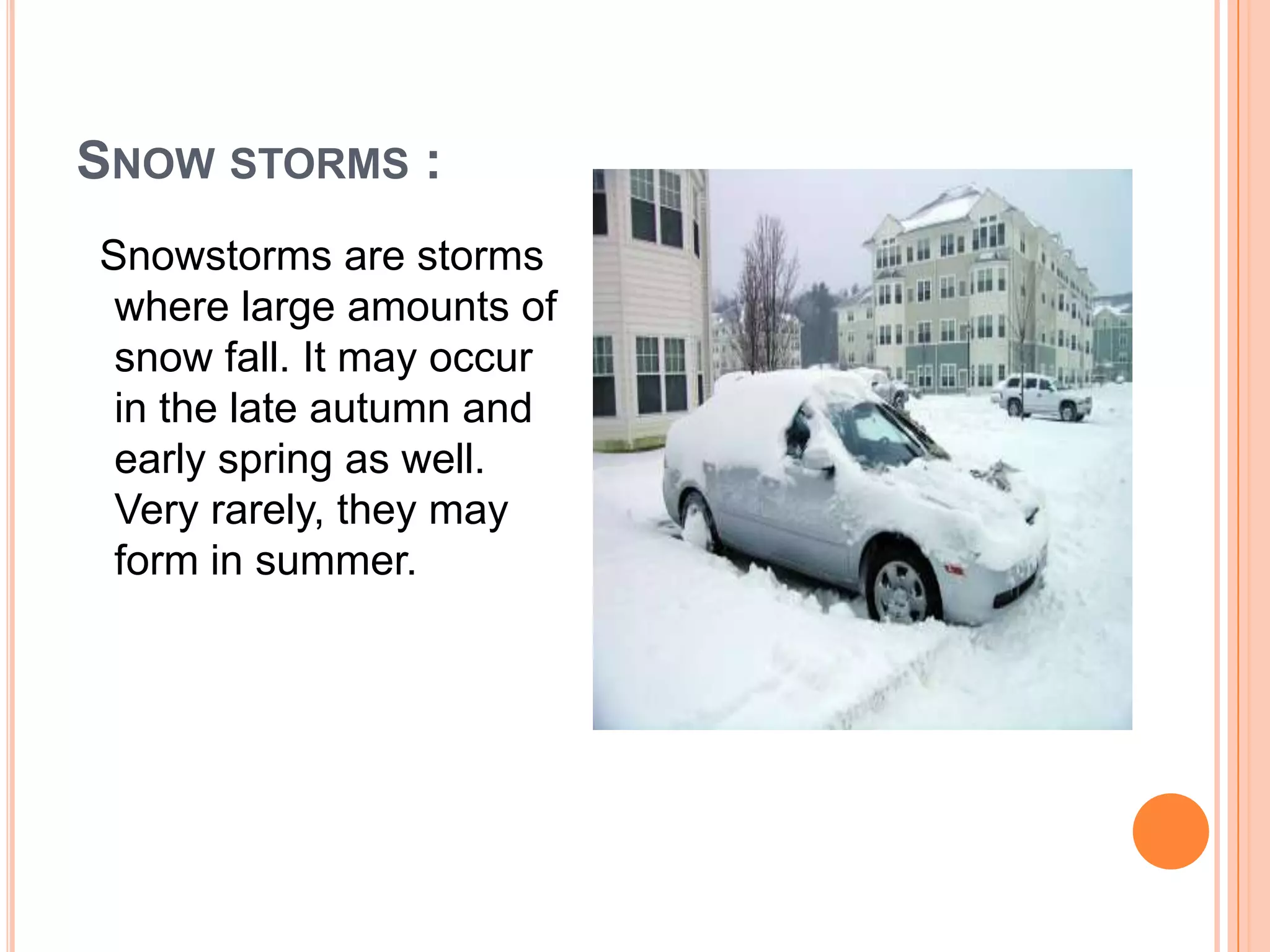 SNOW STORMS :
Snowstorms are storms
where large amounts of
snow fall. It may occur
in the late autumn and
early spring as well.
Very rarely, they may
form in summer.
 