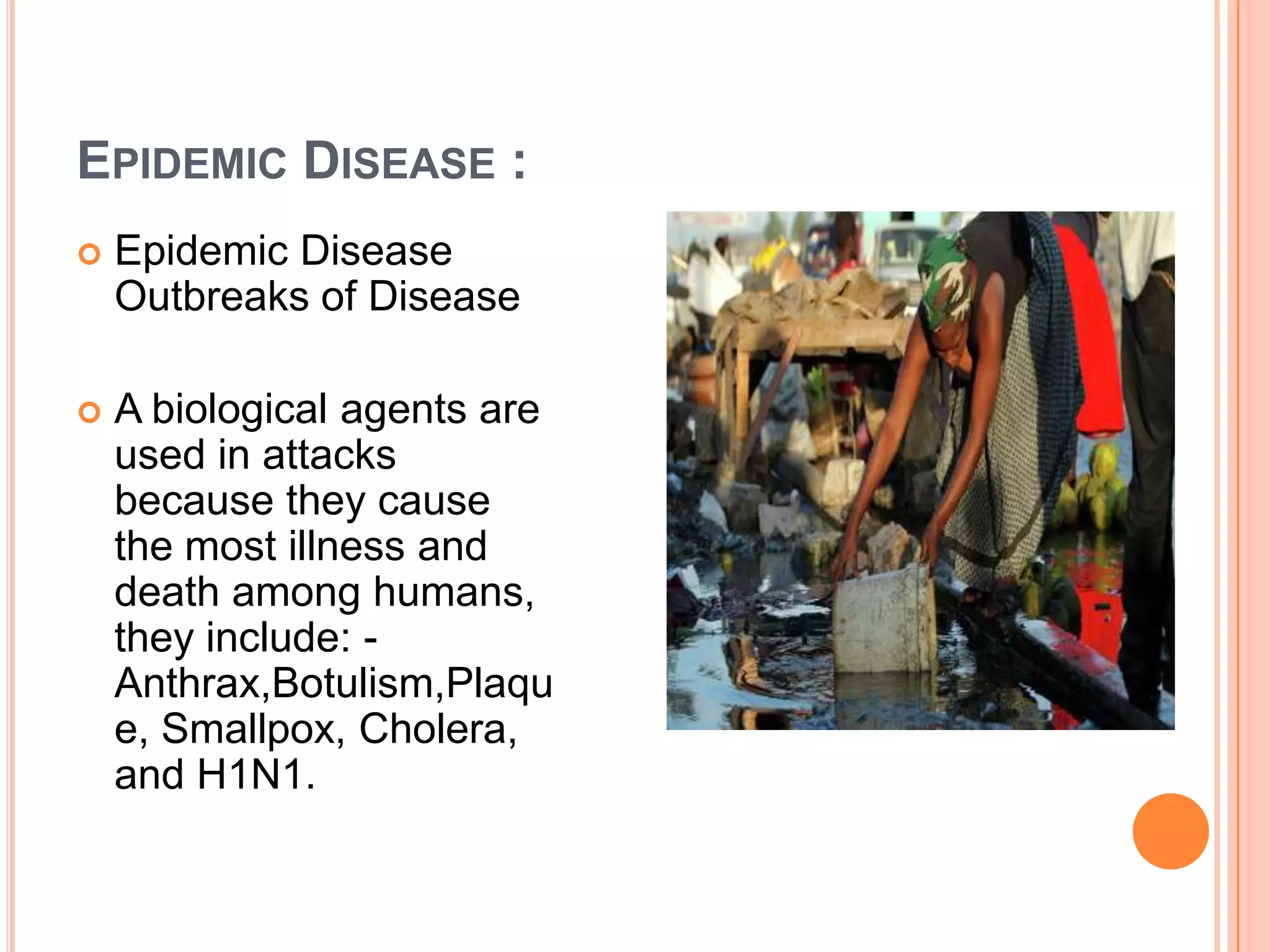 EPIDEMIC DISEASE :
 Epidemic Disease
Outbreaks of Disease
 A biological agents are
used in attacks
because they cause
the most illness and
death among humans,
they include: -
Anthrax,Botulism,Plaqu
e, Smallpox, Cholera,
and H1N1.
 
