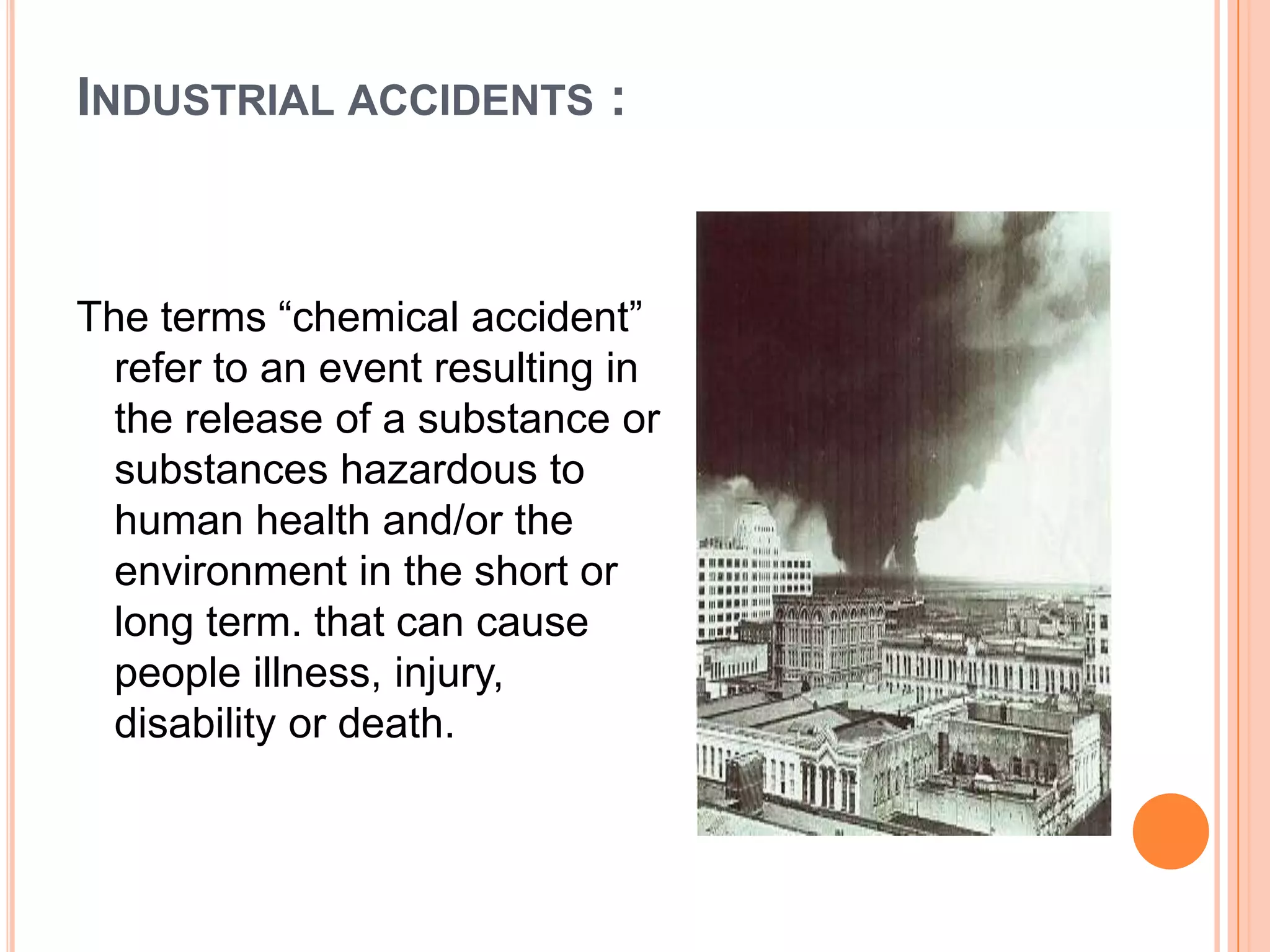 INDUSTRIAL ACCIDENTS :
The terms “chemical accident”
refer to an event resulting in
the release of a substance or
substances hazardous to
human health and/or the
environment in the short or
long term. that can cause
people illness, injury,
disability or death.
 