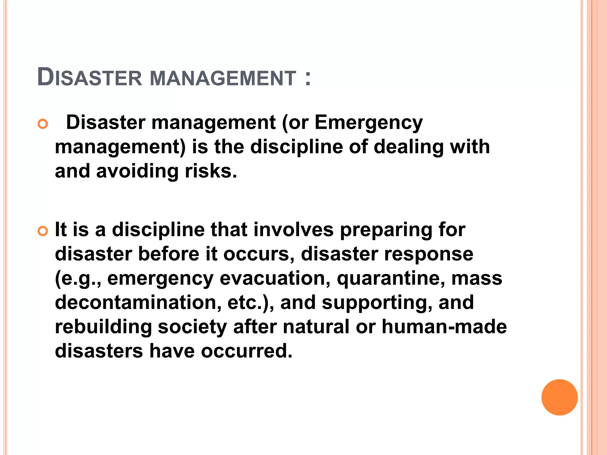 DISASTER MANAGEMENT :
 Disaster management (or Emergency
management) is the discipline of dealing with
and avoiding risks.
 It is a discipline that involves preparing for
disaster before it occurs, disaster response
(e.g., emergency evacuation, quarantine, mass
decontamination, etc.), and supporting, and
rebuilding society after natural or human-made
disasters have occurred.
 