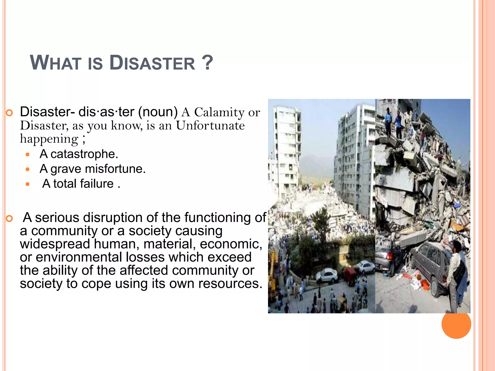 WHAT IS DISASTER ?
 Disaster- dis·as·ter (noun) A Calamity or
Disaster, as you know, is an Unfortunate
happening ;
 A catastrophe.
 A grave misfortune.
 A total failure .
 A serious disruption of the functioning of
a community or a society causing
widespread human, material, economic,
or environmental losses which exceed
the ability of the affected community or
society to cope using its own resources.
 