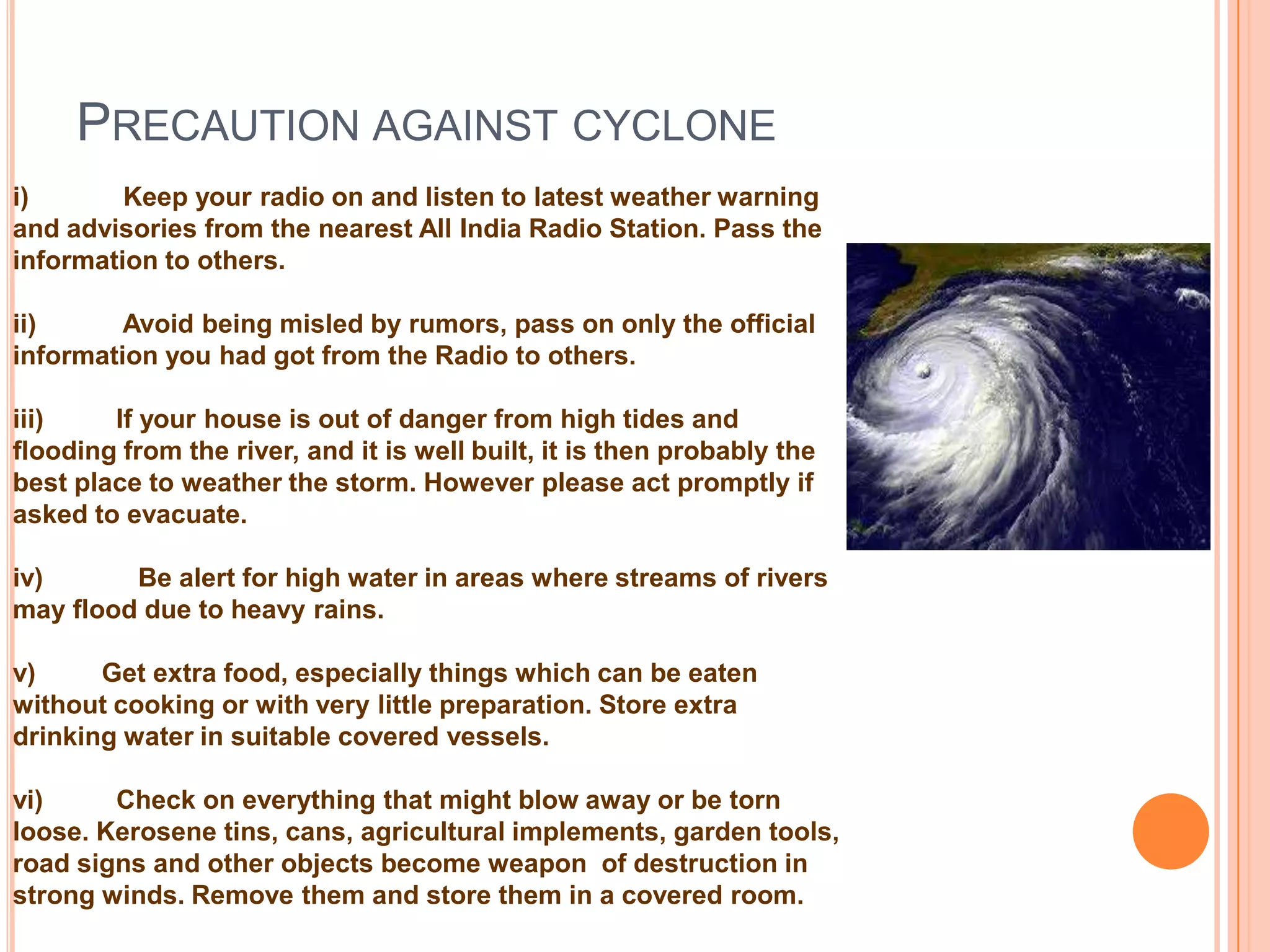 PRECAUTION AGAINST CYCLONE
i) Keep your radio on and listen to latest weather warning
and advisories from the nearest All India Radio Station. Pass the
information to others.
ii) Avoid being misled by rumors, pass on only the official
information you had got from the Radio to others.
iii) If your house is out of danger from high tides and
flooding from the river, and it is well built, it is then probably the
best place to weather the storm. However please act promptly if
asked to evacuate.
iv) Be alert for high water in areas where streams of rivers
may flood due to heavy rains.
v) Get extra food, especially things which can be eaten
without cooking or with very little preparation. Store extra
drinking water in suitable covered vessels.
vi) Check on everything that might blow away or be torn
loose. Kerosene tins, cans, agricultural implements, garden tools,
road signs and other objects become weapon of destruction in
strong winds. Remove them and store them in a covered room.
 