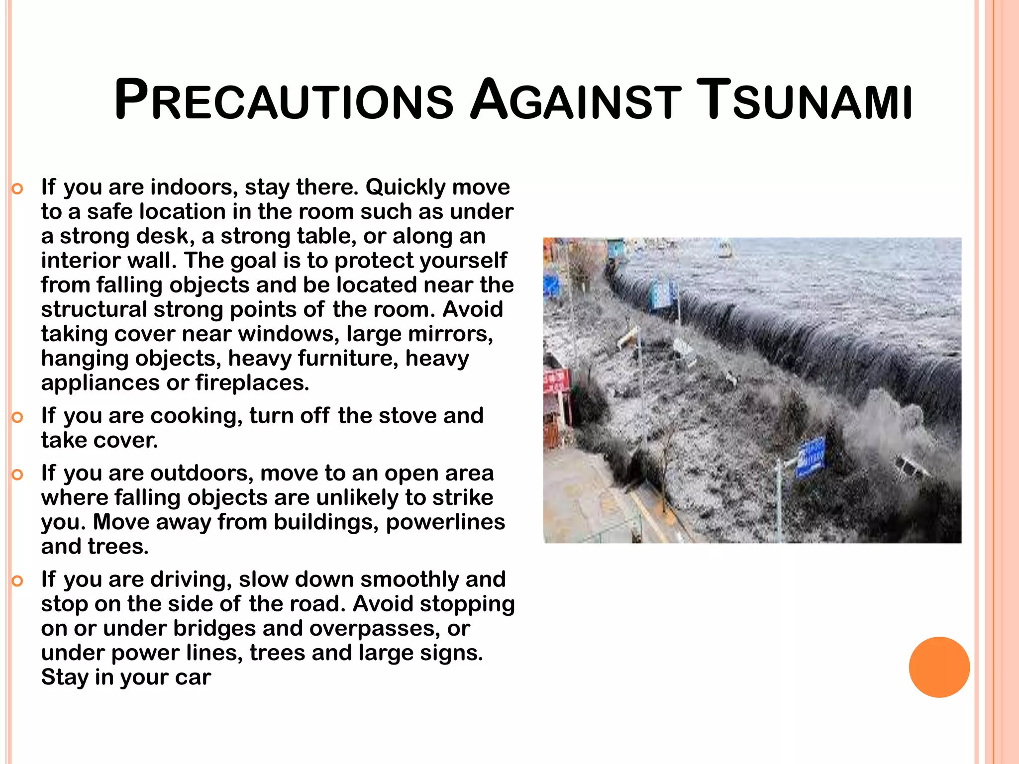 PRECAUTIONS AGAINST TSUNAMI
 If you are indoors, stay there. Quickly move
to a safe location in the room such as under
a strong desk, a strong table, or along an
interior wall. The goal is to protect yourself
from falling objects and be located near the
structural strong points of the room. Avoid
taking cover near windows, large mirrors,
hanging objects, heavy furniture, heavy
appliances or fireplaces.
 If you are cooking, turn off the stove and
take cover.
 If you are outdoors, move to an open area
where falling objects are unlikely to strike
you. Move away from buildings, powerlines
and trees.
 If you are driving, slow down smoothly and
stop on the side of the road. Avoid stopping
on or under bridges and overpasses, or
under power lines, trees and large signs.
Stay in your car
 
