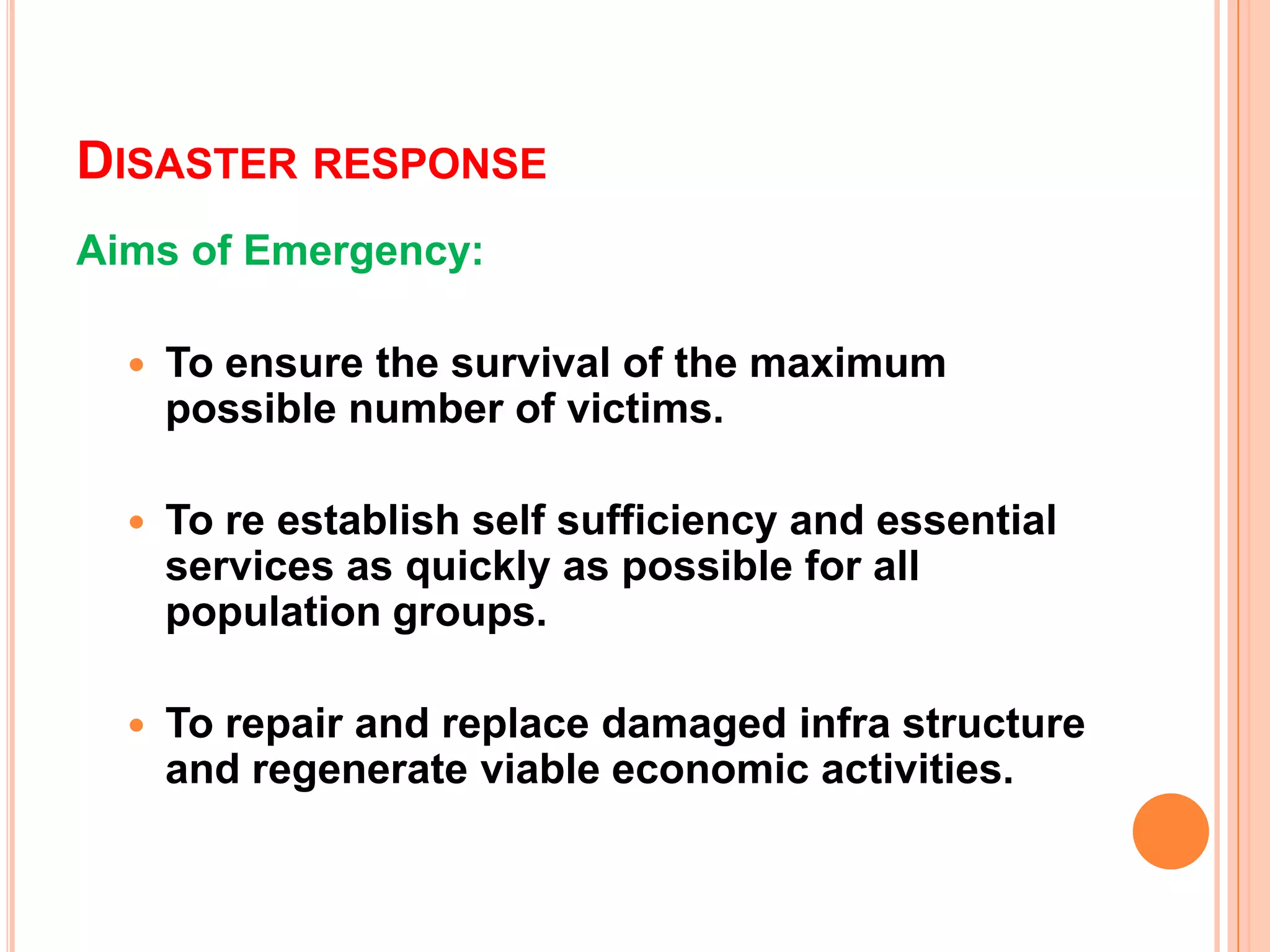 DISASTER RESPONSE
Aims of Emergency:
 To ensure the survival of the maximum
possible number of victims.
 To re establish self sufficiency and essential
services as quickly as possible for all
population groups.
 To repair and replace damaged infra structure
and regenerate viable economic activities.
 