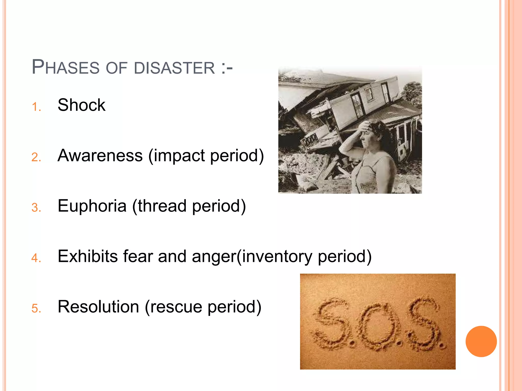 PHASES OF DISASTER :-
1. Shock
2. Awareness (impact period)
3. Euphoria (thread period)
4. Exhibits fear and anger(inventory period)
5. Resolution (rescue period)
 