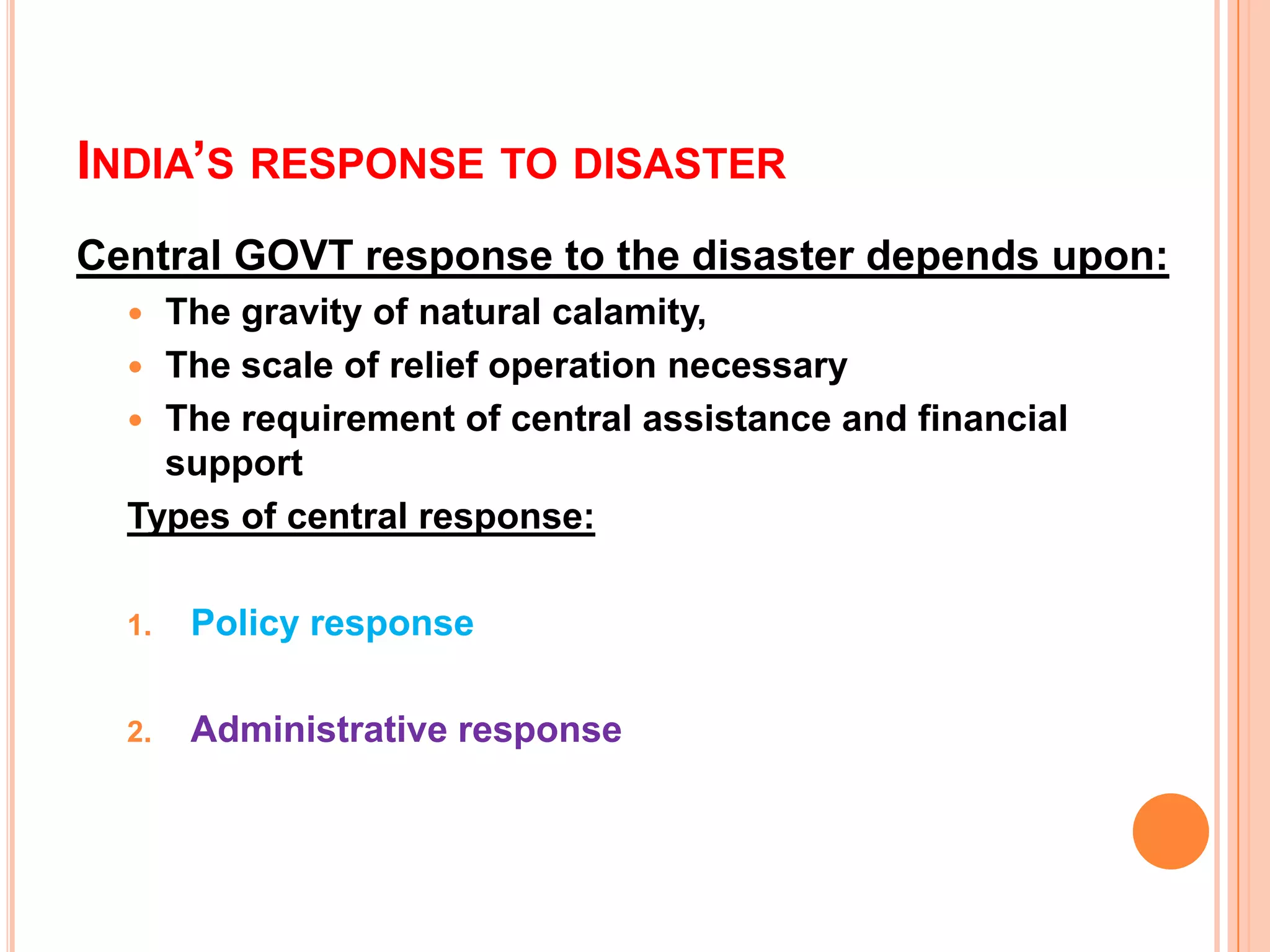 INDIA’S RESPONSE TO DISASTER
Central GOVT response to the disaster depends upon:
 The gravity of natural calamity,
 The scale of relief operation necessary
 The requirement of central assistance and financial
support
Types of central response:
1. Policy response
2. Administrative response
 