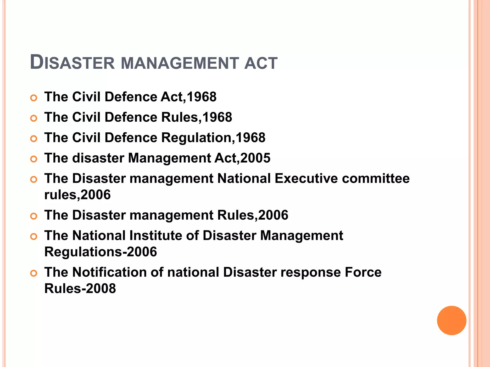 DISASTER MANAGEMENT ACT
 The Civil Defence Act,1968
 The Civil Defence Rules,1968
 The Civil Defence Regulation,1968
 The disaster Management Act,2005
 The Disaster management National Executive committee
rules,2006
 The Disaster management Rules,2006
 The National Institute of Disaster Management
Regulations-2006
 The Notification of national Disaster response Force
Rules-2008
 