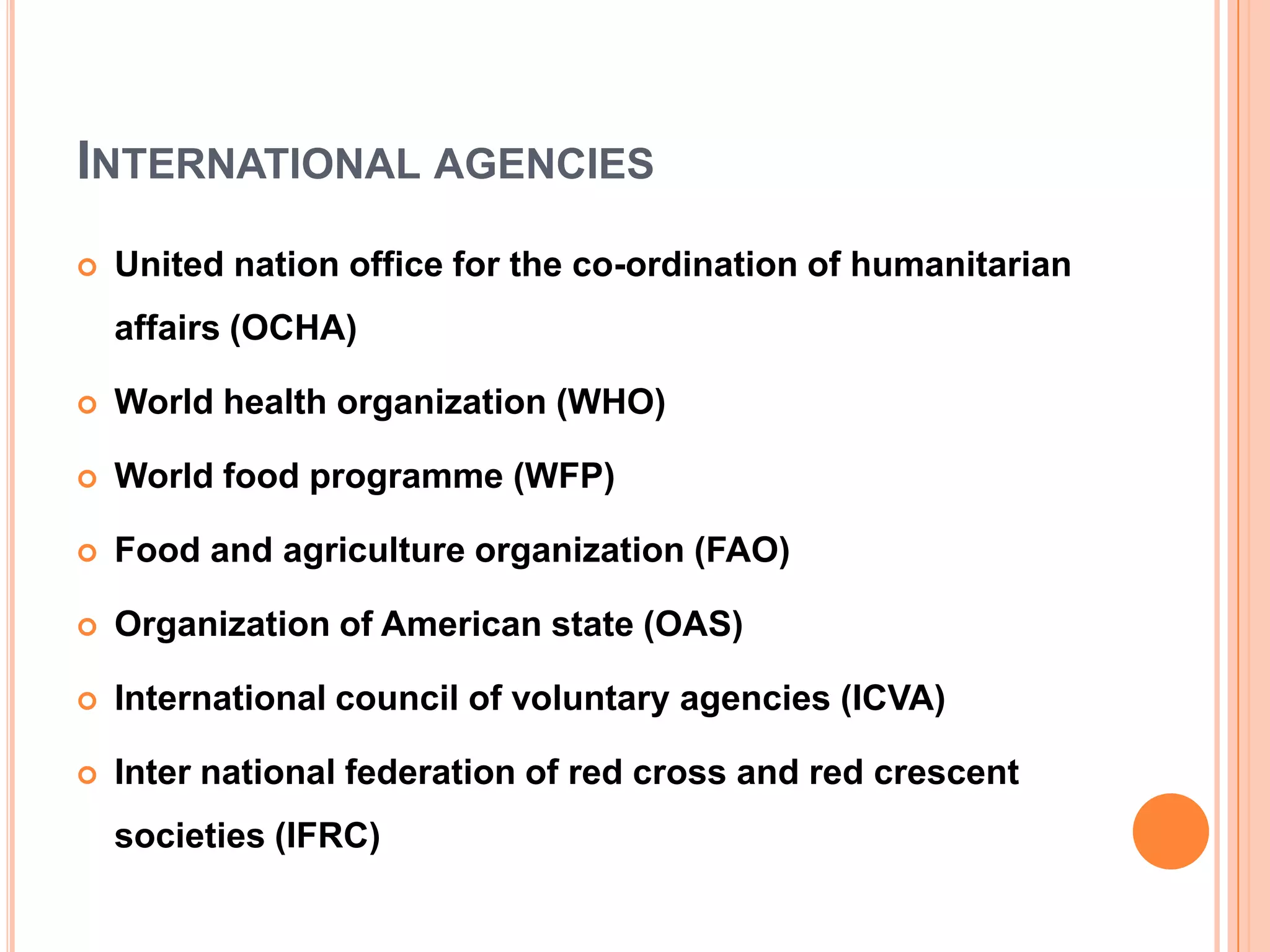 INTERNATIONAL AGENCIES
 United nation office for the co-ordination of humanitarian
affairs (OCHA)
 World health organization (WHO)
 World food programme (WFP)
 Food and agriculture organization (FAO)
 Organization of American state (OAS)
 International council of voluntary agencies (ICVA)
 Inter national federation of red cross and red crescent
societies (IFRC)
 