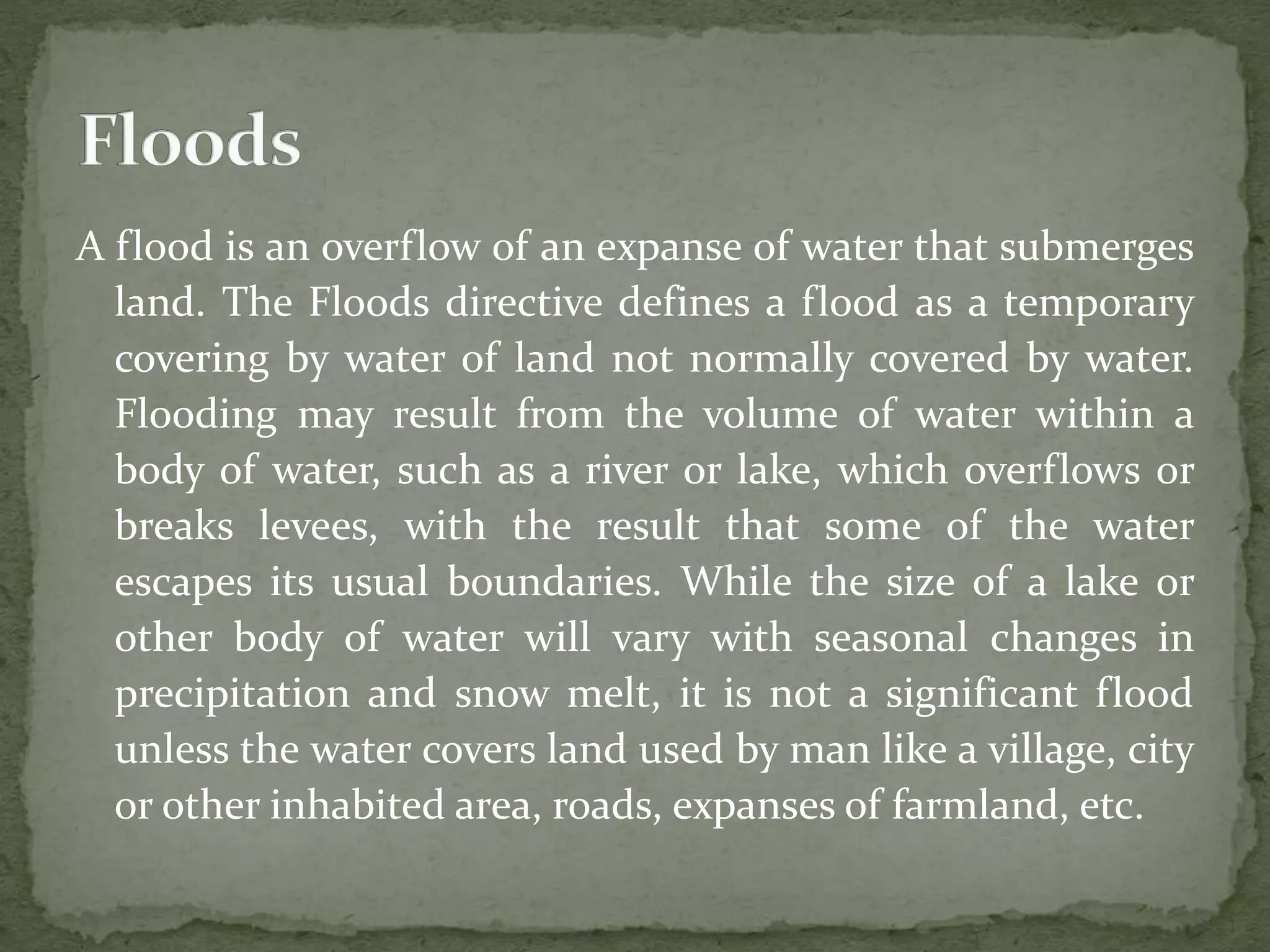 A flood is an overflow of an expanse of water that submerges
land. The Floods directive defines a flood as a temporary
covering by water of land not normally covered by water.
Flooding may result from the volume of water within a
body of water, such as a river or lake, which overflows or
breaks levees, with the result that some of the water
escapes its usual boundaries. While the size of a lake or
other body of water will vary with seasonal changes in
precipitation and snow melt, it is not a significant flood
unless the water covers land used by man like a village, city
or other inhabited area, roads, expanses of farmland, etc.
 
