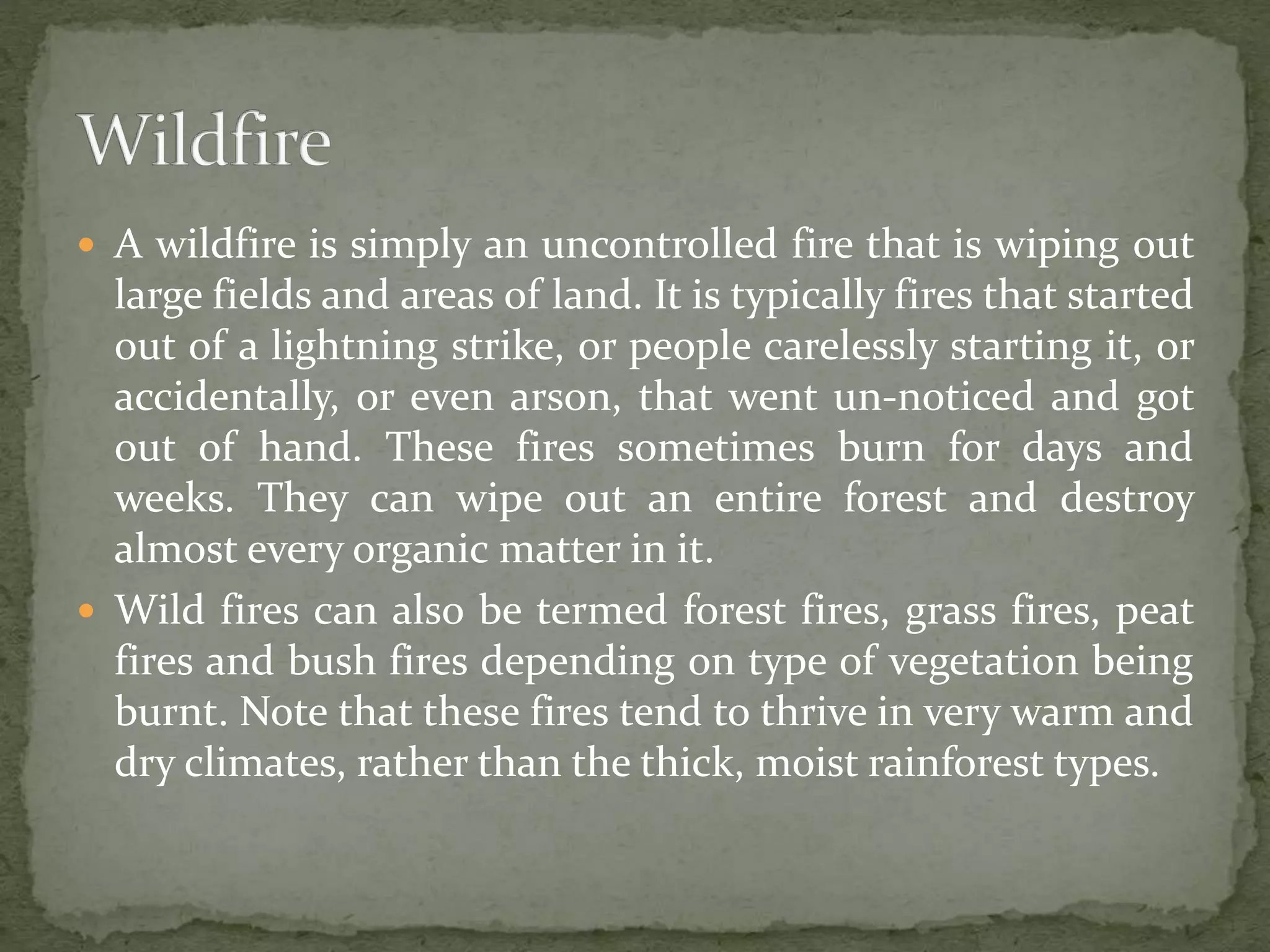  A wildfire is simply an uncontrolled fire that is wiping out
large fields and areas of land. It is typically fires that started
out of a lightning strike, or people carelessly starting it, or
accidentally, or even arson, that went un-noticed and got
out of hand. These fires sometimes burn for days and
weeks. They can wipe out an entire forest and destroy
almost every organic matter in it.
 Wild fires can also be termed forest fires, grass fires, peat
fires and bush fires depending on type of vegetation being
burnt. Note that these fires tend to thrive in very warm and
dry climates, rather than the thick, moist rainforest types.
 