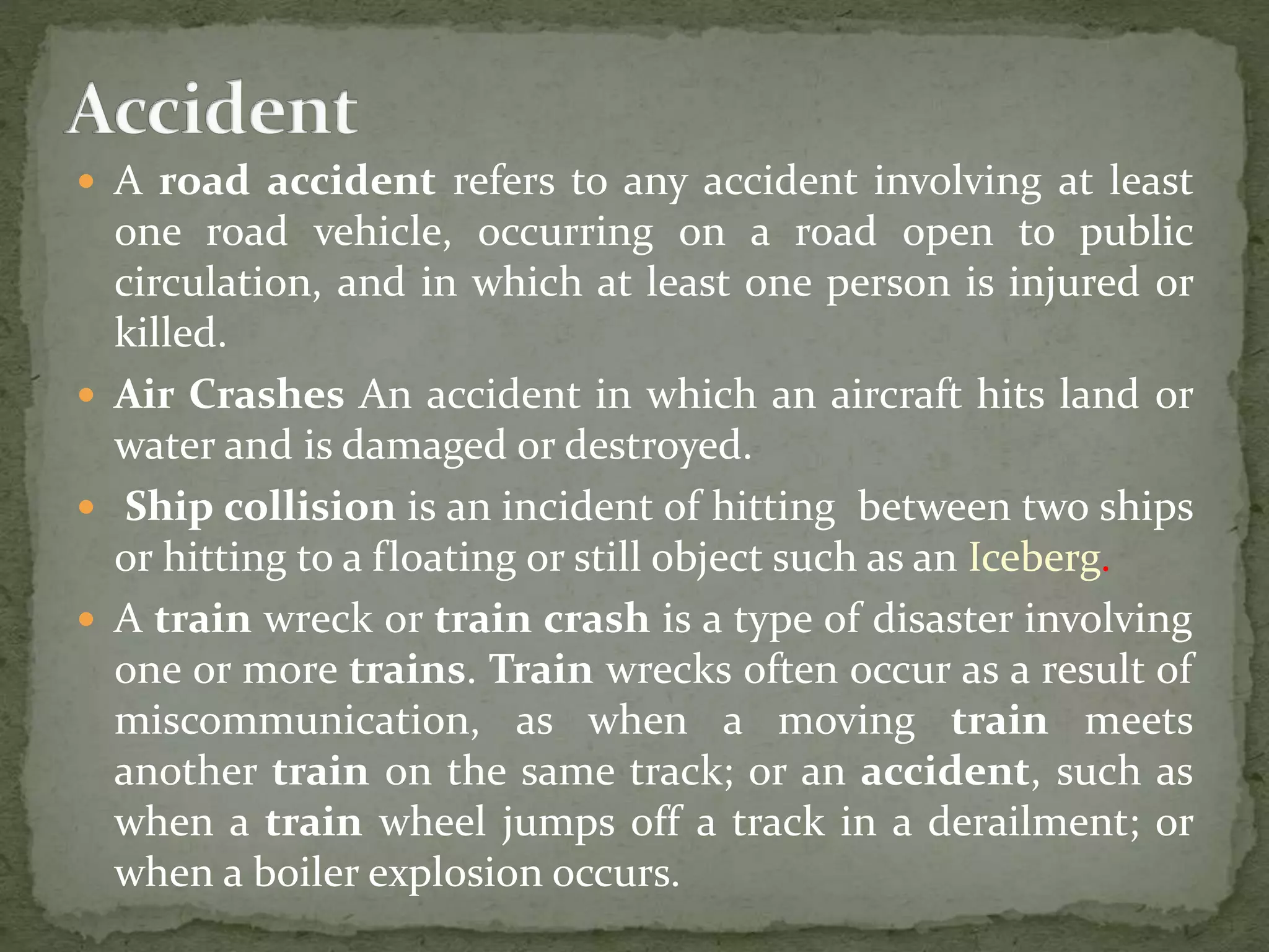  A road accident refers to any accident involving at least
one road vehicle, occurring on a road open to public
circulation, and in which at least one person is injured or
killed.
 Air Crashes An accident in which an aircraft hits land or
water and is damaged or destroyed.
 Ship collision is an incident of hitting between two ships
or hitting to a floating or still object such as an Iceberg.
 A train wreck or train crash is a type of disaster involving
one or more trains. Train wrecks often occur as a result of
miscommunication, as when a moving train meets
another train on the same track; or an accident, such as
when a train wheel jumps off a track in a derailment; or
when a boiler explosion occurs.
 