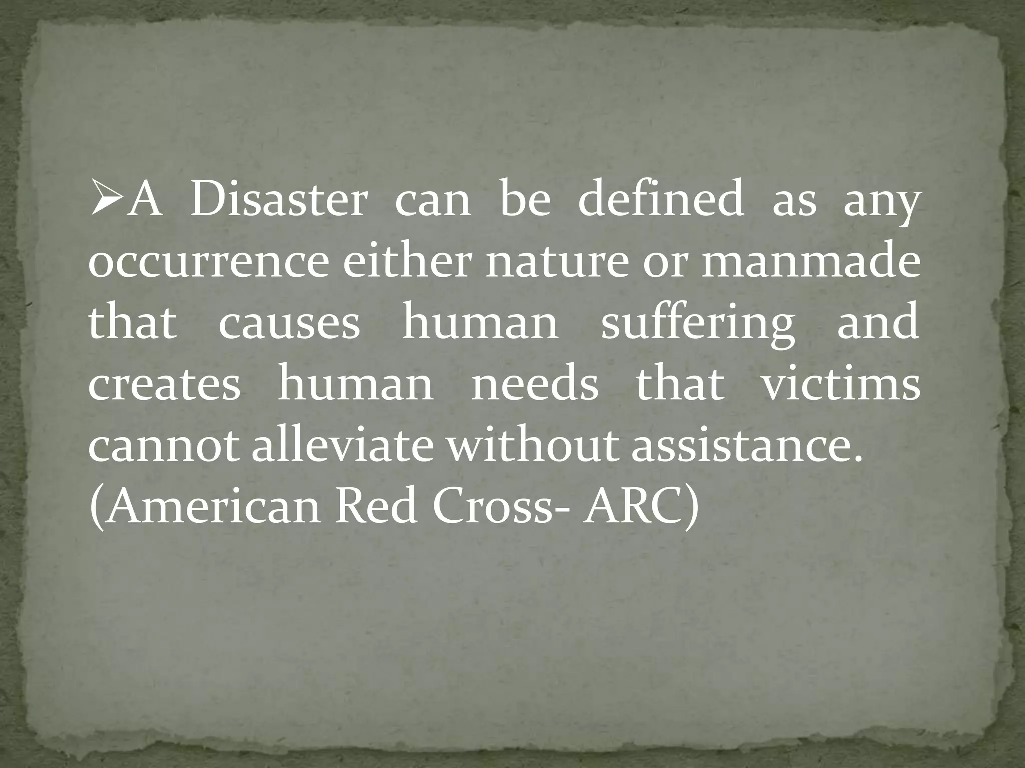 A Disaster can be defined as any
occurrence either nature or manmade
that causes human suffering and
creates human needs that victims
cannot alleviate without assistance.
(American Red Cross- ARC)
 