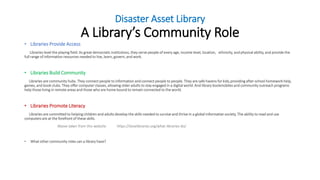 Disaster Asset Library
A Library’s Community Role
• Libraries Provide Access
Libraries level the playing field. As great democratic institutions, they serve people of every age, income level, location, ethnicity, and physical ability, and provide the
full range of information resources needed to live, learn, govern, and work.
• Libraries Build Community
Libraries are community hubs. They connect people to information and connect people to people. They are safe havens for kids,providing after-school homework help,
games, and book clubs. They offer computer classes, allowing older adults to stay engaged in a digital world. And library bookmobiles and community outreach programs
help those living in remote areas and those who are home bound to remain connected to the world.
• Libraries Promote Literacy
Libraries are committed to helping children and adults develop the skills needed to survive and thrive in a global information society. The ability to read and use
computers are at the forefront of these skills.
Above taken from this website https://ilovelibraries.org/what-libraries-do/
• What other community roles can a library have?
 