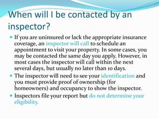 When will I be contacted by an
inspector?
 If you are uninsured or lack the appropriate insurance
  coverage, an inspector will call to schedule an
  appointment to visit your property. In some cases, you
  may be contacted the same day you apply. However, in
  most cases the inspector will call within the next
  several days, but usually no later than 10 days.
 The inspector will need to see your identification and
  you must provide proof of ownership (for
  homeowners) and occupancy to show the inspector.
 Inspectors file your report but do not determine your
  eligibility.
 