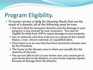 Program Eligibility.
 To receive money or help for Housing Needs that are the
  result of a disaster, all of the following must be true:
   You have filed for insurance benefits and the damage to your
      property is not covered by your insurance. You may be
      eligible for help from IHP to repair damage to your property.
     You or someone who lives with you is a citizen of the United
      States, a non‐ citizen national, or a qualified alien.
     Your home is in an area that has been declared a disaster area
      by the President.
     The home in the disaster area is where you usually live the
      majority of the year.
     You are not able to live in your home now, you cannot get to
      your home due to the disaster, or your home requires repairs
      because of damage from the disaster.
 