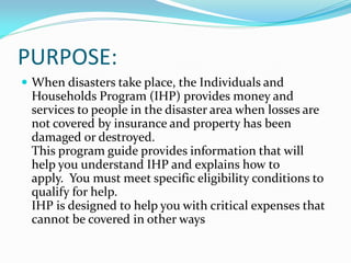PURPOSE:
 When disasters take place, the Individuals and
  Households Program (IHP) provides money and
  services to people in the disaster area when losses are
  not covered by insurance and property has been
  damaged or destroyed.
  This program guide provides information that will
  help you understand IHP and explains how to
  apply. You must meet specific eligibility conditions to
  qualify for help.
  IHP is designed to help you with critical expenses that
  cannot be covered in other ways
 