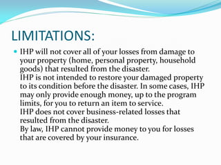 LIMITATIONS:
 IHP will not cover all of your losses from damage to
  your property (home, personal property, household
  goods) that resulted from the disaster.
  IHP is not intended to restore your damaged property
  to its condition before the disaster. In some cases, IHP
  may only provide enough money, up to the program
  limits, for you to return an item to service.
  IHP does not cover business‐related losses that
  resulted from the disaster.
  By law, IHP cannot provide money to you for losses
  that are covered by your insurance.
 