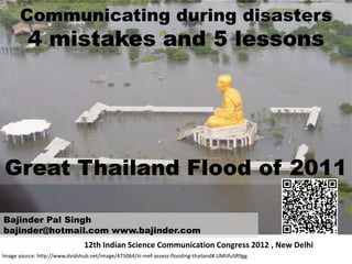 Communicating during disasters
         4 mistakes and 5 lessons




Great Thailand Flood of 2011

Bajinder Pal Singh
bajinder@hotmail.com www.bajinder.com
                                12th Indian Science Communication Congress 2012 , New Delhi
Image source: http://www.dvidshub.net/image/475064/iii-mef-assess-flooding-thailand#.UMlJfuSR9gg
 