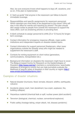 11
Also, be sure everyone knows what happens to days off, vacations, and
so on, if the plan is implemented.
✦ A “start-up guide” that anyone in the newsroom can follow to launch
immediate coverage.
✦ Responsibilities and specific assignments for newsroom personnel.
Which reporters are most likely to be dispatched to the scene? Who will
stay in the office for rewrite and reporting by phone? The plan should
also assign duties to people from outside the newsroom to support the
news effort, such as answering phones or providing food.
✦ A blank schedule to assign personnel to shifts (8 or 12 hours) for longer-
term coverage.
✦ Contact information for emergency response officials, major public
institutions and independent experts on disaster-related topics.
✦ Contact information for support personnel (freelancers, other news
organizations outside the disaster area) who might be needed to
supplement the newsroom’s staff.
✦ Contacts for renting equipment on short notice (generators,
communications, transportation etc.)
✦ Background information on disasters the newsroom might have to cover.
The Belgium-based Centre for Research on the Epidemiologies of
Disasters (http://www.cred.be/) maintains a comprehensive, searchable
database of emergency events that can help journalists evaluate the
likelihood of specific types of disasters in their country or region (http://
www.emdat.be/Database/terms.html).
Examples of disaster situations
✦ Natural disaster (hurricane, flood, tornado, blizzard, wildfire, earthquake,
volcano)
✦ Accidents (plane crash, train derailment, bus crash, explosion, fire,
building collapse)
✦ Hazardous material (chemical leak or spill, nuclear power plant accident)
✦ Terrorism (biological, chemical, nuclear, conventional explosive)
✦ Public safety (hostage taking, sniper attack, riot, disease pandemic)
Disaster and Crisis Coverage
 