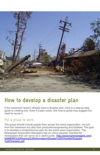 12
How to develop a disaster plan
If the newsroom doesn’t already have a disaster plan, here is a step-by-step
guide to creating one. Even if a plan exists, this how-to guide may suggest the
need to revise it.
Put a group to work
The group should include people from across the news organization, not just
from the newsroom but also from production/engineering and facilities. The goal
is to develop a comprehensive plan for the entire news organization. The
Newspaper Association Managers has an online disaster checklist for
newspapers that can serve as a useful guide. (http://www.nammanagers.com/
NAMERS%20Sharing%20Information/Disaster%20Checklist/Disaster
%20Checklist.pdf)
International Center for Journalists
 
