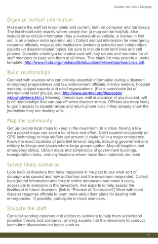13
Organize contact information
Make sure the staff list is complete and current, both on computer and hard-copy.
The list should note exactly where people live (a map can be helpful). Also
include other critical information (has a 4-wheel-drive vehicle, is trained in first
aid, is an amateur radio operator, etc.) Collect contact information for emergency
response officials, major public institutions (including schools) and independent
experts on disaster-related topics. Be sure to include both land lines and cell
phones. Consider creating a laminated card with key names and numbers for all
staff members to keep with them at all times. This blank list may provide a useful
template: http://www.rtnda.org/media/pdfs/education/fellowships/rias/crisis.pdf.
Build relationships
Connect with sources who can provide essential information during a disaster:
emergency preparedness and law enforcement officials, military leaders, hospital
workers, subject experts and relief organizations. (For a searchable list of
international relief groups, see: http://www.alertnet.org/thepeople/
whowhatwhere.htm.) Showing interest now, well in advance of any incident, will
build relationships that can pay off when disaster strikes. Officials are more likely
to grant access to disaster areas and return phone calls if they already know the
journalists they are dealing with.
Map the community
Get up-to-date local maps to keep in the newsroom. In a crisis, having a few
extra pocket maps can save a lot of time and effort. Don’t depend exclusively on
GPS technology to help staffers get around; it could fail in a major emergency.
Know the exact locations of potential terrorist targets, including government and
military buildings and places where large groups gather. Map all hospitals and
emergency clinics. Obtain maps and schematics of government buildings,
transportation hubs, and any locations where hazardous materials are used.
Survey likely scenarios
Look back at disasters that have happened in the past to see what sort of
damage was caused and how authorities and the newsroom responded. Collect
background information and links to online databases and make it easily
accessible to everyone in the newsroom. Ask experts to help assess the
likelihood of future disasters. [link to “Preview of Destruction”] Meet with local
disaster response officials to learn more about their plans for dealing with
emergencies. If possible, participate in mock exercises.
Educate the staff
Consider sending reporters and editors to seminars to help them understand
potential threats and scenarios, or bring experts into the newsroom to conduct
lunch-time discussions on topics such as:
Disaster and Crisis Coverage
 