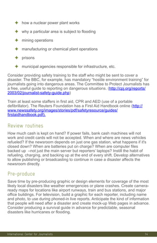 International Center for Journalists
✦ how a nuclear power plant works
✦ why a particular area is subject to flooding
✦ mining operations
✦ manufacturing or chemical plant operations
✦ prisons
✦ municipal agencies responsible for infrastructure, etc.
Consider providing safety training to the staff who might be sent to cover a
disaster. The BBC, for example, has mandatory “hostile environment training” for
journalists going into dangerous areas. The Committee to Protect Journalists has
a free, useful guide to reporting on dangerous situations. (http://cpj.org/reports/
2003/02/journalist-safety-guide.php)
Train at least some staffers in first aid, CPR and AED (use of a portable
defibrillator). The Reuters Foundation has a First Aid Handbook online (http://
www.newssafety.org/images/stories/pdf/safetyresource/guides/
firstaidhandbook.pdf).
Review routines
How much cash is kept on hand? If power fails, bank cash machines will not
work and credit cards will not be accepted. When and where are news vehicles
refueled? If the newsroom depends on just one gas station, what happens if it's
closed down? When are batteries put on charge? When are computer files
backed up –not just the main server but reporters’ laptops? Instill the habit of
refueling, charging, and backing up at the end of every shift. Develop alternatives
to allow publishing or broadcasting to continue in case a disaster affects the
newsroom directly.
Pre-produce
Save time by pre-producing graphic or design elements for coverage of the most
likely local disasters like weather emergencies or plane crashes. Create camera-
ready maps for locations like airport runways, train and bus stations, and major
office buildings. For television, build a graphic for each reporter, including name
and photo, to use during phoned-in live reports. Anticipate the kind of information
that people will need after a disaster and create mock-up Web pages in advance.
Consider producing a survival guide in advance for predictable, seasonal
disasters like hurricanes or flooding.
14
 