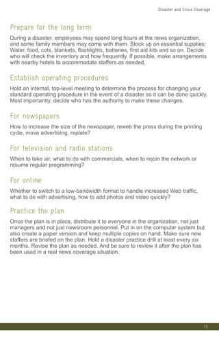 15
Prepare for the long term
During a disaster, employees may spend long hours at the news organization,
and some family members may come with them. Stock up on essential supplies:
Water, food, cots, blankets, flashlights, batteries, first aid kits and so on. Decide
who will check the inventory and how frequently. If possible, make arrangements
with nearby hotels to accommodate staffers as needed.
Establish operating procedures
Hold an internal, top-level meeting to determine the process for changing your
standard operating procedure in the event of a disaster so it can be done quickly.
Most importantly, decide who has the authority to make these changes.
For newspapers
How to increase the size of the newspaper, reweb the press during the printing
cycle, move advertising, replate?
For television and radio stations
When to take air, what to do with commercials, when to rejoin the network or
resume regular programming?
For online
Whether to switch to a low-bandwidth format to handle increased Web traffic,
what to do with advertising, how to add photos and video quickly?
Practice the plan
Once the plan is in place, distribute it to everyone in the organization, not just
managers and not just newsroom personnel. Put in on the computer system but
also create a paper version and keep multiple copies on hand. Make sure new
staffers are briefed on the plan. Hold a disaster practice drill at least every six
months. Revise the plan as needed. And be sure to review it after the plan has
been used in a real news coverage situation.
Disaster and Crisis Coverage
 