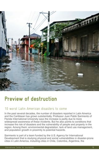 16
Preview of destruction
10 worst Latin American disasters to come
In the past several decades, the number of disasters reported in Latin America
and the Caribbean has grown substantially. Professor Juan Pablo Sarmiento of
Florida International University says the increase is partly due to more
widespread awareness of these incidents. But he also points to conditions that
increase the risk of disasters and the vulnerability of people and property in the
region. Among them: environmental degradation, lack of land use management,
and population growth in proximity to potential hazards.
Sarmiento is part of a team funded by the U.S. Agency for International
Development that is studying physical and social vulnerabilities in disaster-prone
cities in Latin America, including cities in Chile, Colombia, Argentina, the
International Center for Journalists
 
